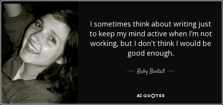 I sometimes think about writing just to keep my mind active when I'm not working, but I don't think I would be good enough. - Ruby Bentall