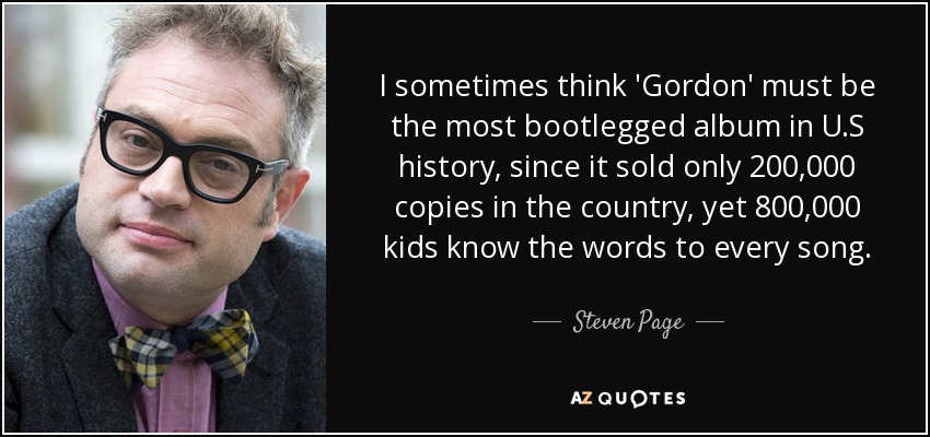 I sometimes think 'Gordon' must be the most bootlegged album in U.S history, since it sold only 200,000 copies in the country, yet 800,000 kids know the words to every song. - Steven Page