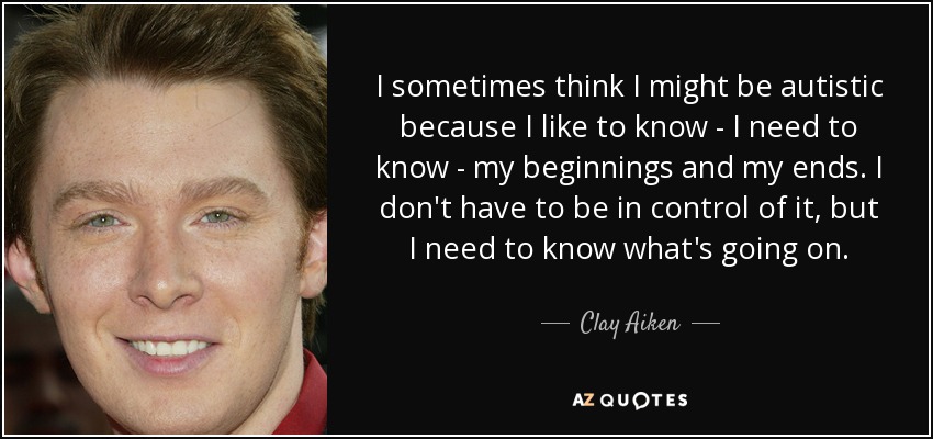 I sometimes think I might be autistic because I like to know - I need to know - my beginnings and my ends. I don't have to be in control of it, but I need to know what's going on. - Clay Aiken