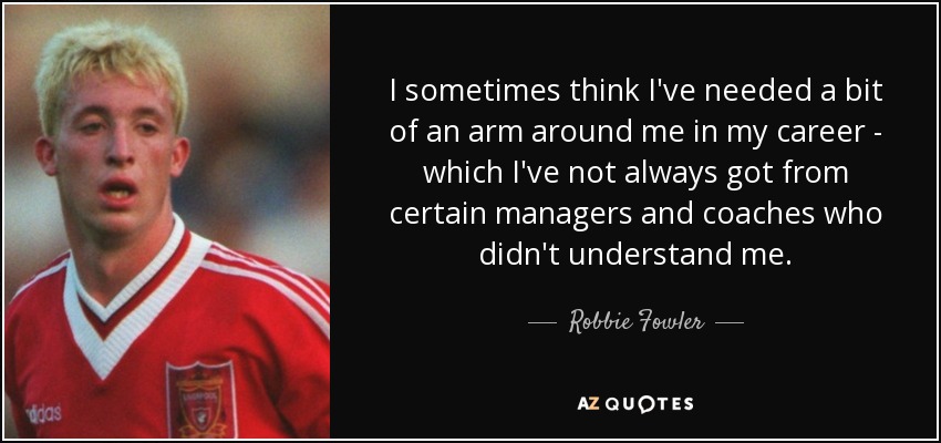 I sometimes think I've needed a bit of an arm around me in my career - which I've not always got from certain managers and coaches who didn't understand me. - Robbie Fowler