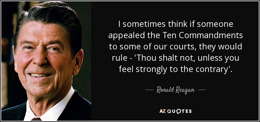 I sometimes think if someone appealed the Ten Commandments to some of our courts, they would rule - 'Thou shalt not, unless you feel strongly to the contrary'. - Ronald Reagan