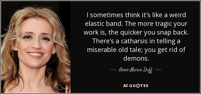 I sometimes think it's like a weird elastic band. The more tragic your work is, the quicker you snap back. There's a catharsis in telling a miserable old tale; you get rid of demons. - Anne-Marie Duff