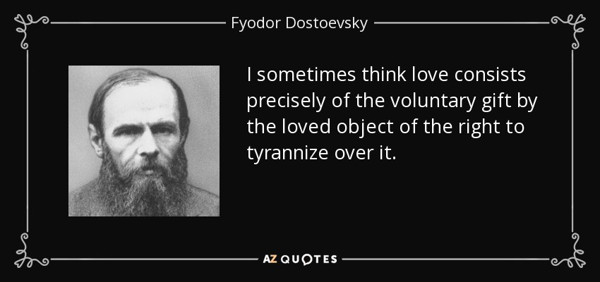 I sometimes think love consists precisely of the voluntary gift by the loved object of the right to tyrannize over it. - Fyodor Dostoevsky