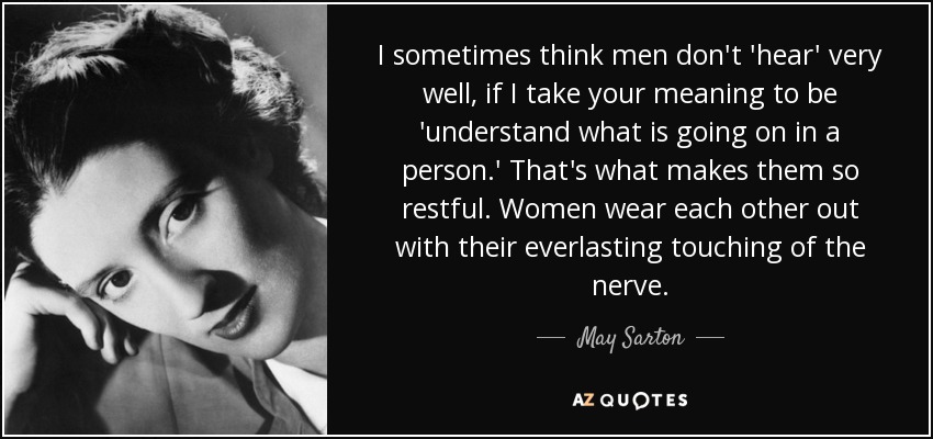 I sometimes think men don't 'hear' very well, if I take your meaning to be 'understand what is going on in a person.' That's what makes them so restful. Women wear each other out with their everlasting touching of the nerve. - May Sarton