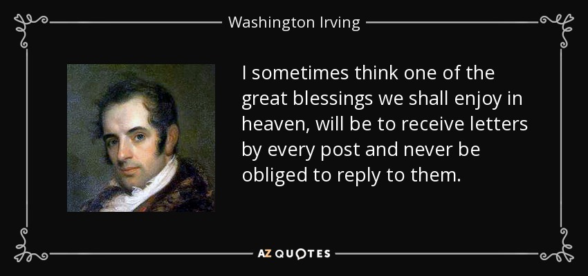 I sometimes think one of the great blessings we shall enjoy in heaven, will be to receive letters by every post and never be obliged to reply to them. - Washington Irving