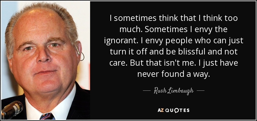 I sometimes think that I think too much. Sometimes I envy the ignorant. I envy people who can just turn it off and be blissful and not care. But that isn't me. I just have never found a way. - Rush Limbaugh