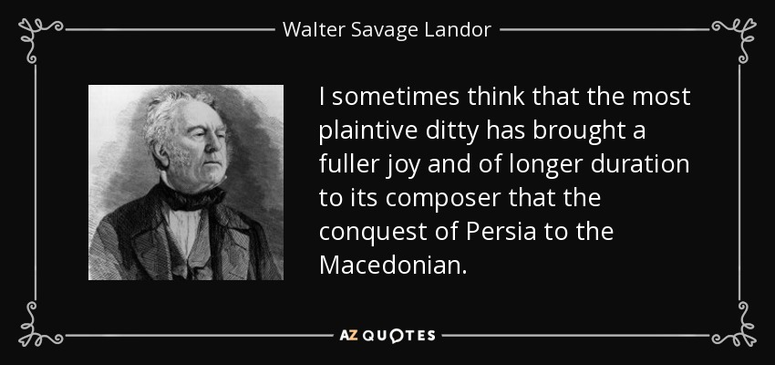 I sometimes think that the most plaintive ditty has brought a fuller joy and of longer duration to its composer that the conquest of Persia to the Macedonian. - Walter Savage Landor