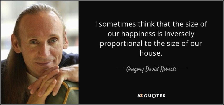 I sometimes think that the size of our happiness is inversely proportional to the size of our house. - Gregory David Roberts