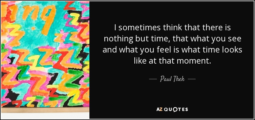 I sometimes think that there is nothing but time, that what you see and what you feel is what time looks like at that moment. - Paul Thek