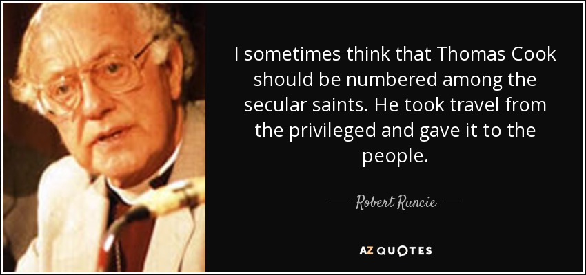 I sometimes think that Thomas Cook should be numbered among the secular saints. He took travel from the privileged and gave it to the people. - Robert Runcie