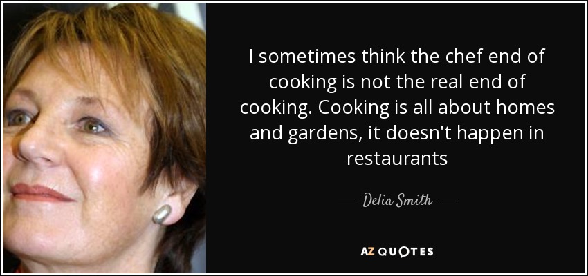 I sometimes think the chef end of cooking is not the real end of cooking. Cooking is all about homes and gardens, it doesn't happen in restaurants - Delia Smith
