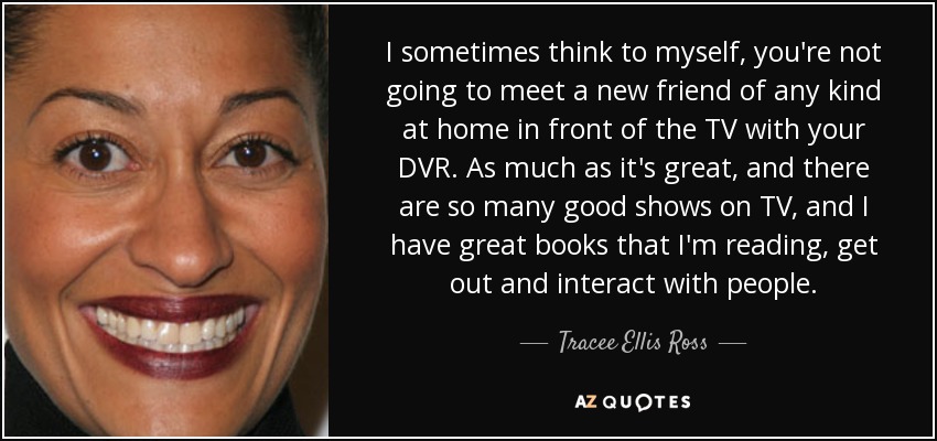 I sometimes think to myself, you're not going to meet a new friend of any kind at home in front of the TV with your DVR. As much as it's great, and there are so many good shows on TV, and I have great books that I'm reading, get out and interact with people. - Tracee Ellis Ross