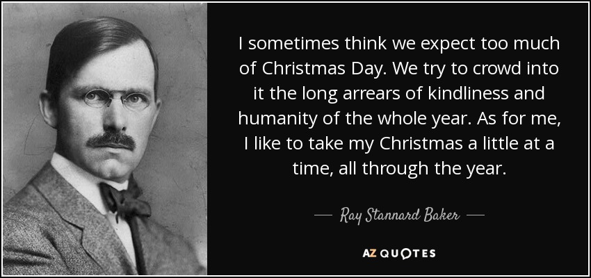 I sometimes think we expect too much of Christmas Day. We try to crowd into it the long arrears of kindliness and humanity of the whole year. As for me, I like to take my Christmas a little at a time, all through the year. - Ray Stannard Baker