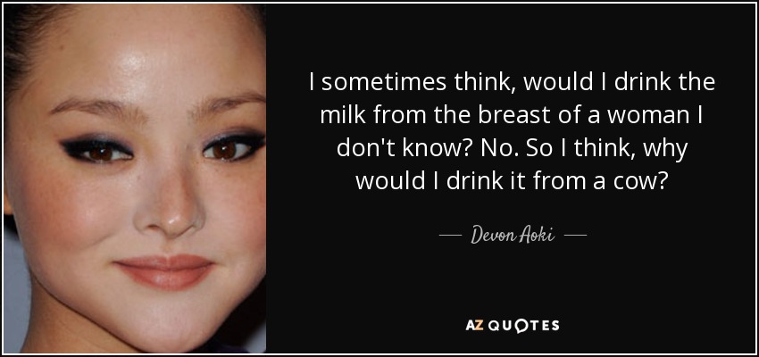 I sometimes think, would I drink the milk from the breast of a woman I don't know? No. So I think, why would I drink it from a cow? - Devon Aoki