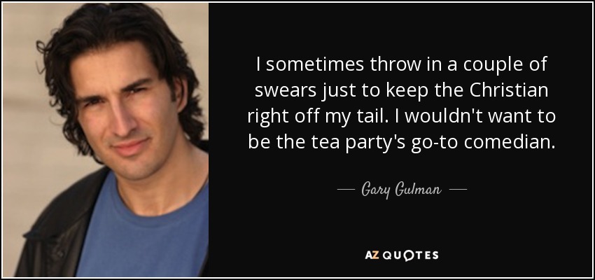 I sometimes throw in a couple of swears just to keep the Christian right off my tail. I wouldn't want to be the tea party's go-to comedian. - Gary Gulman