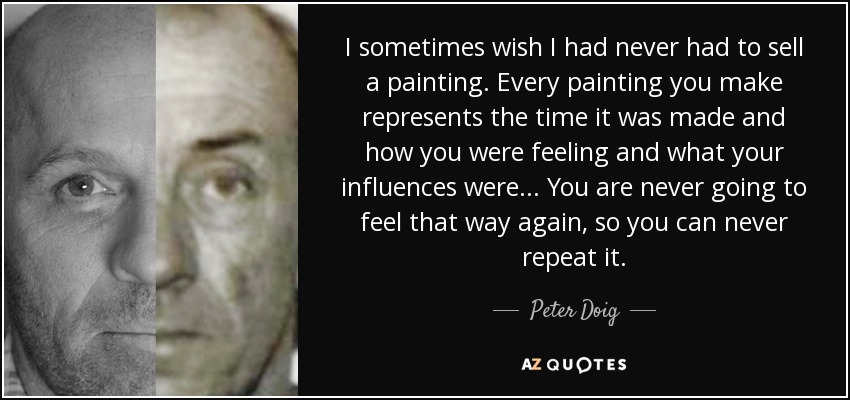 I sometimes wish I had never had to sell a painting. Every painting you make represents the time it was made and how you were feeling and what your influences were... You are never going to feel that way again, so you can never repeat it. - Peter Doig