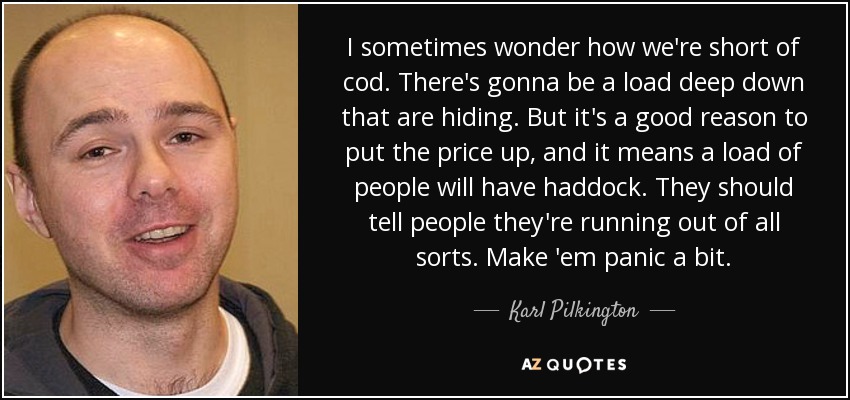 I sometimes wonder how we're short of cod. There's gonna be a load deep down that are hiding. But it's a good reason to put the price up, and it means a load of people will have haddock. They should tell people they're running out of all sorts. Make 'em panic a bit. - Karl Pilkington