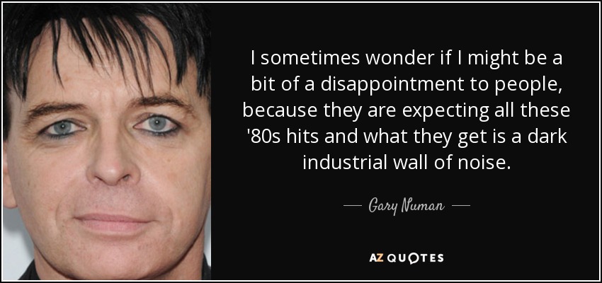 I sometimes wonder if I might be a bit of a disappointment to people, because they are expecting all these '80s hits and what they get is a dark industrial wall of noise. - Gary Numan