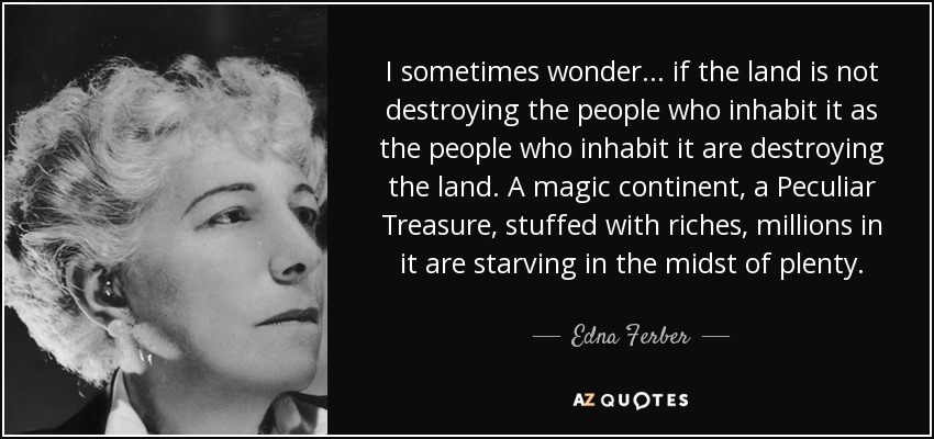 I sometimes wonder ... if the land is not destroying the people who inhabit it as the people who inhabit it are destroying the land. A magic continent, a Peculiar Treasure, stuffed with riches, millions in it are starving in the midst of plenty. - Edna Ferber