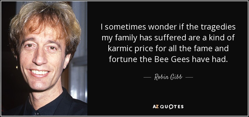 I sometimes wonder if the tragedies my family has suffered are a kind of karmic price for all the fame and fortune the Bee Gees have had. - Robin Gibb
