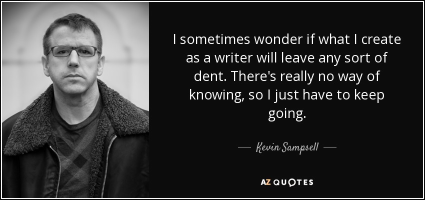 I sometimes wonder if what I create as a writer will leave any sort of dent. There's really no way of knowing, so I just have to keep going. - Kevin Sampsell