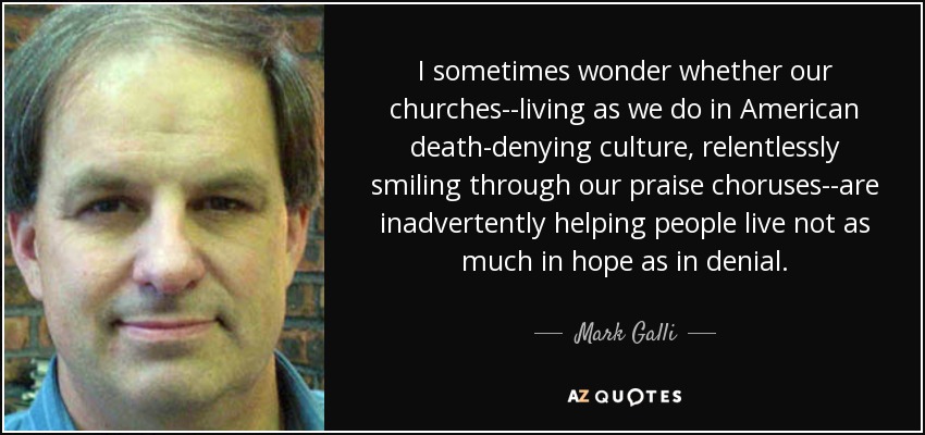 I sometimes wonder whether our churches--living as we do in American death-denying culture, relentlessly smiling through our praise choruses--are inadvertently helping people live not as much in hope as in denial. - Mark Galli