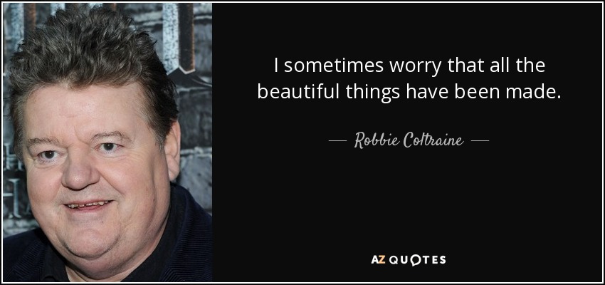 I sometimes worry that all the beautiful things have been made. - Robbie Coltraine