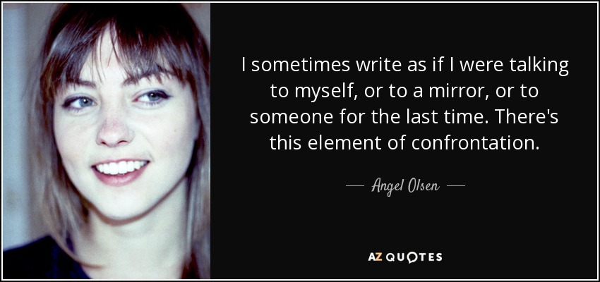 I sometimes write as if I were talking to myself, or to a mirror, or to someone for the last time. There's this element of confrontation. - Angel Olsen