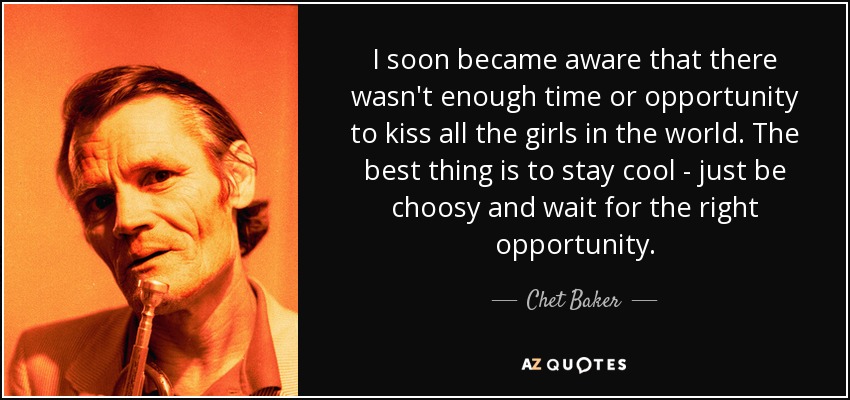 I soon became aware that there wasn't enough time or opportunity to kiss all the girls in the world. The best thing is to stay cool - just be choosy and wait for the right opportunity. - Chet Baker