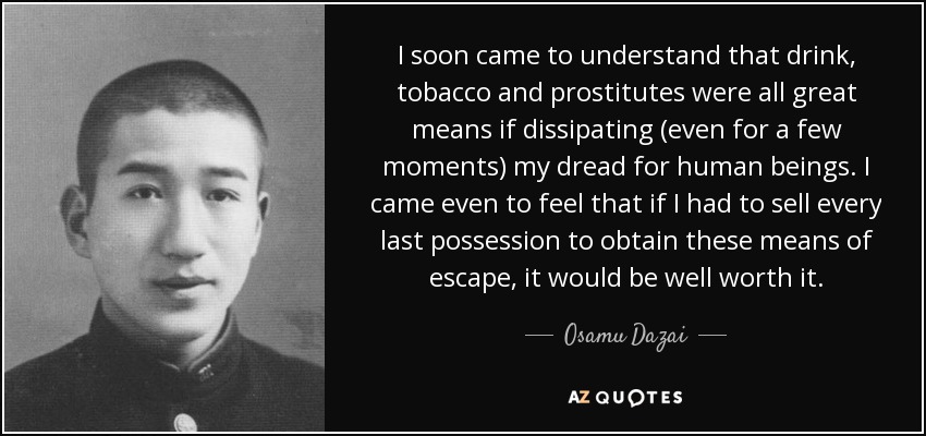 I soon came to understand that drink, tobacco and prostitutes were all great means if dissipating (even for a few moments) my dread for human beings. I came even to feel that if I had to sell every last possession to obtain these means of escape, it would be well worth it. - Osamu Dazai