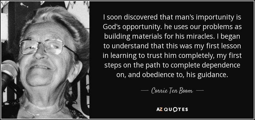 I soon discovered that man's importunity is God's opportunity. he uses our problems as building materials for his miracles. I began to understand that this was my first lesson in learning to trust him completely, my first steps on the path to complete dependence on, and obedience to, his guidance. - Corrie Ten Boom