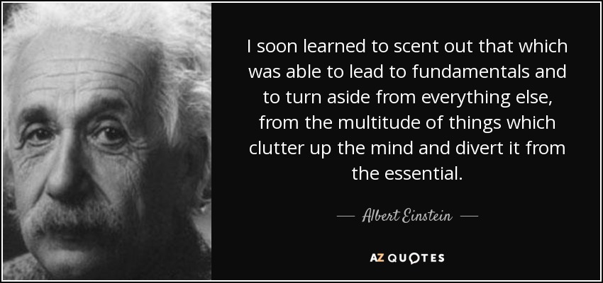 I soon learned to scent out that which was able to lead to fundamentals and to turn aside from everything else, from the multitude of things which clutter up the mind and divert it from the essential. - Albert Einstein
