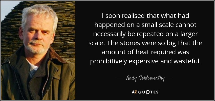 I soon realised that what had happened on a small scale cannot necessarily be repeated on a larger scale. The stones were so big that the amount of heat required was prohibitively expensive and wasteful. - Andy Goldsworthy