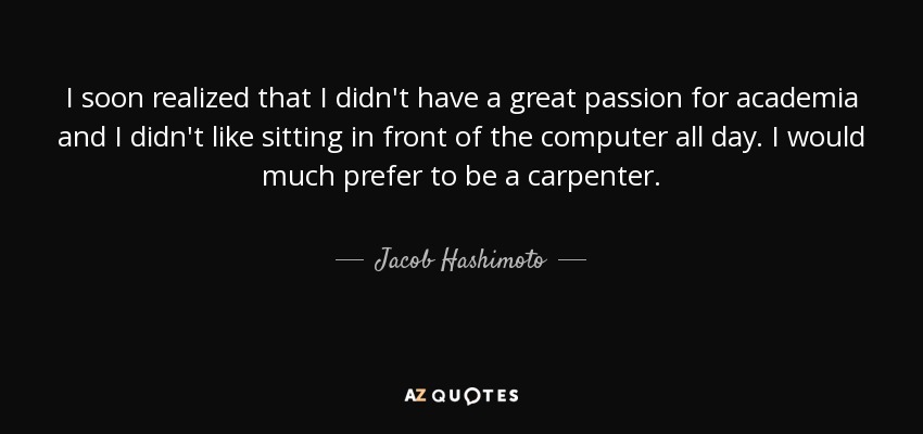 I soon realized that I didn't have a great passion for academia and I didn't like sitting in front of the computer all day. I would much prefer to be a carpenter. - Jacob Hashimoto