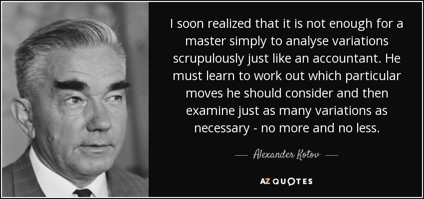 I soon realized that it is not enough for a master simply to analyse variations scrupulously just like an accountant. He must learn to work out which particular moves he should consider and then examine just as many variations as necessary - no more and no less. - Alexander Kotov