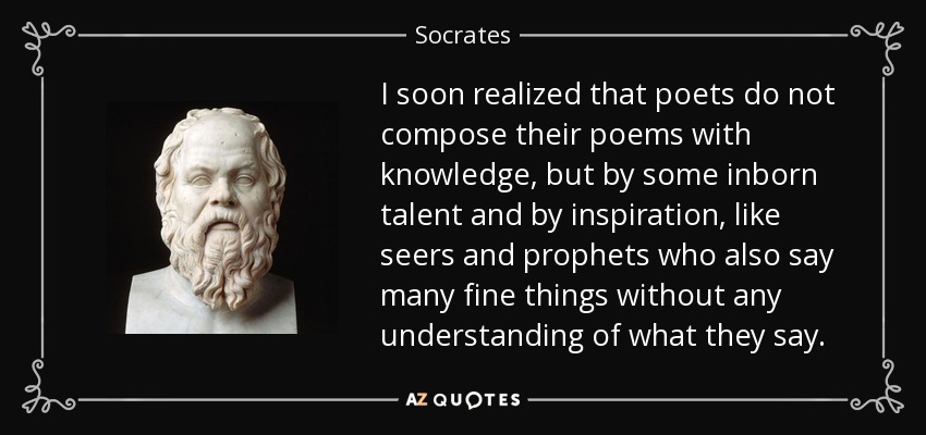 I soon realized that poets do not compose their poems with knowledge, but by some inborn talent and by inspiration, like seers and prophets who also say many fine things without any understanding of what they say. - Socrates