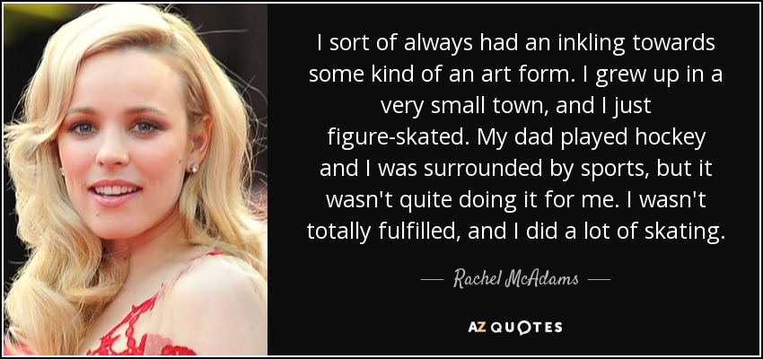 I sort of always had an inkling towards some kind of an art form. I grew up in a very small town, and I just figure-skated. My dad played hockey and I was surrounded by sports, but it wasn't quite doing it for me. I wasn't totally fulfilled, and I did a lot of skating. - Rachel McAdams