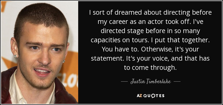 I sort of dreamed about directing before my career as an actor took off. I've directed stage before in so many capacities on tours. I put that together. You have to. Otherwise, it's your statement. It's your voice, and that has to come through. - Justin Timberlake