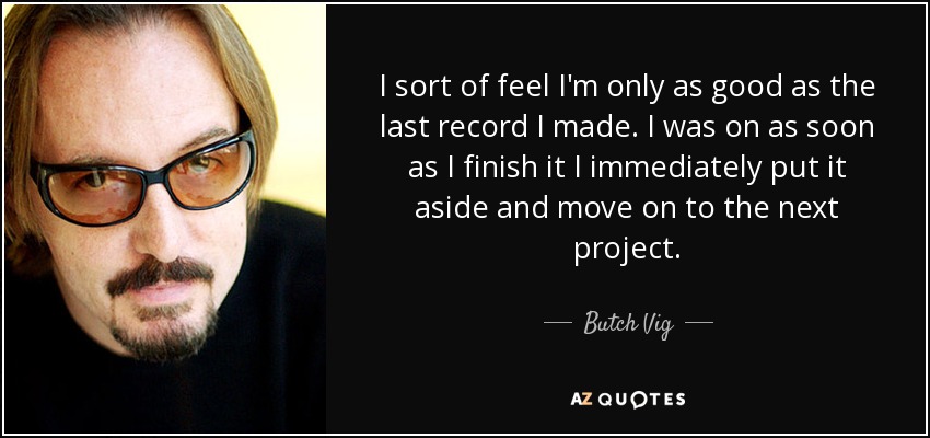 I sort of feel I'm only as good as the last record I made. I was on as soon as I finish it I immediately put it aside and move on to the next project. - Butch Vig