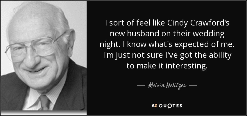I sort of feel like Cindy Crawford's new husband on their wedding night. I know what's expected of me. I'm just not sure I've got the ability to make it interesting. - Melvin Helitzer