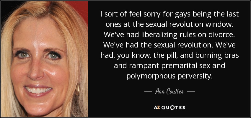 I sort of feel sorry for gays being the last ones at the sexual revolution window. We've had liberalizing rules on divorce. We've had the sexual revolution. We've had, you know, the pill, and burning bras and rampant premarital sex and polymorphous perversity. - Ann Coulter