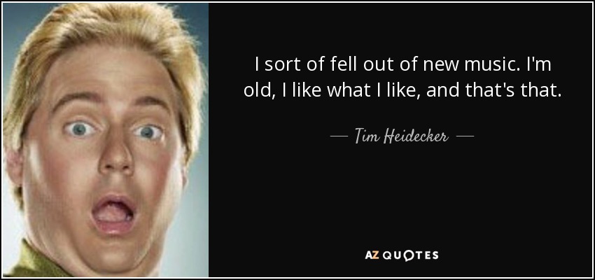 I sort of fell out of new music. I'm old, I like what I like, and that's that. - Tim Heidecker