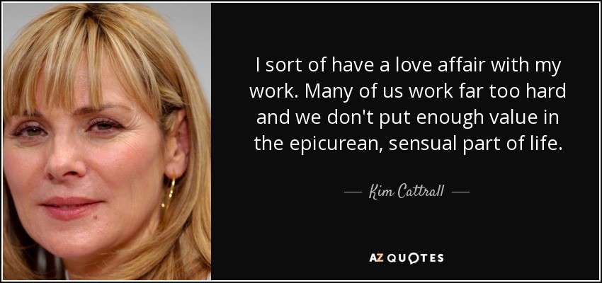 I sort of have a love affair with my work. Many of us work far too hard and we don't put enough value in the epicurean, sensual part of life. - Kim Cattrall