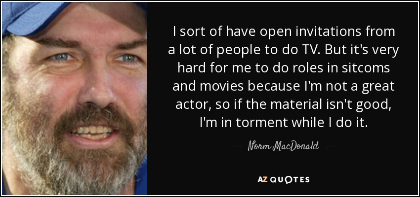 I sort of have open invitations from a lot of people to do TV. But it's very hard for me to do roles in sitcoms and movies because I'm not a great actor, so if the material isn't good, I'm in torment while I do it. - Norm MacDonald