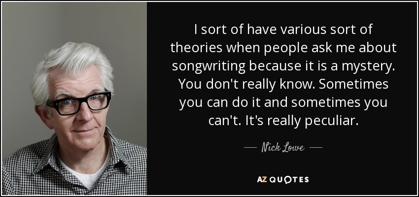 I sort of have various sort of theories when people ask me about songwriting because it is a mystery. You don't really know. Sometimes you can do it and sometimes you can't. It's really peculiar. - Nick Lowe