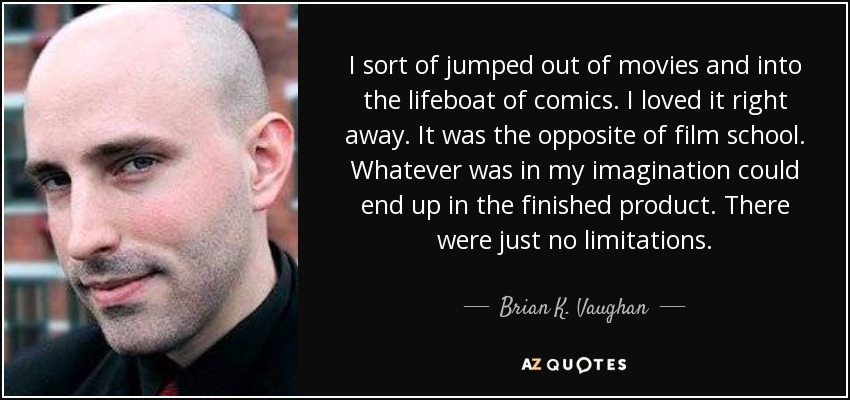 I sort of jumped out of movies and into the lifeboat of comics. I loved it right away. It was the opposite of film school. Whatever was in my imagination could end up in the finished product. There were just no limitations. - Brian K. Vaughan