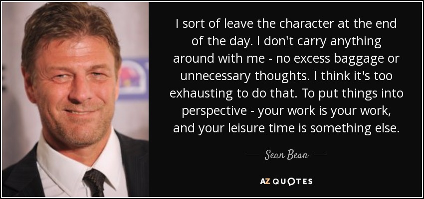 I sort of leave the character at the end of the day. I don't carry anything around with me - no excess baggage or unnecessary thoughts. I think it's too exhausting to do that. To put things into perspective - your work is your work, and your leisure time is something else. - Sean Bean