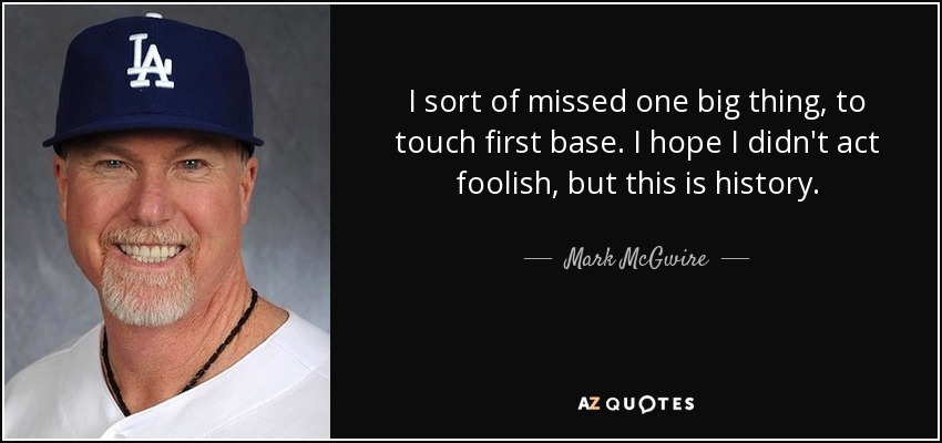 I sort of missed one big thing, to touch first base. I hope I didn't act foolish, but this is history. - Mark McGwire