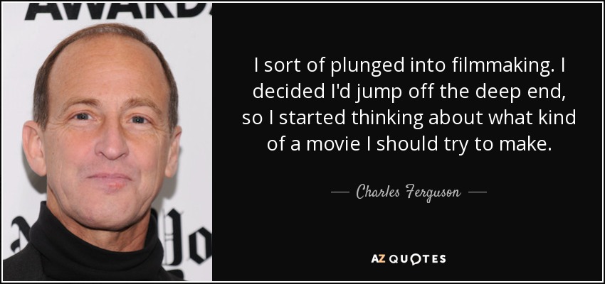I sort of plunged into filmmaking. I decided I'd jump off the deep end, so I started thinking about what kind of a movie I should try to make. - Charles Ferguson