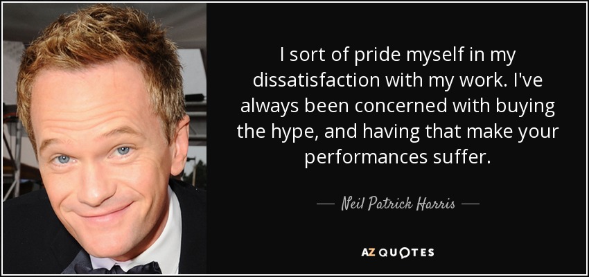 I sort of pride myself in my dissatisfaction with my work. I've always been concerned with buying the hype, and having that make your performances suffer. - Neil Patrick Harris